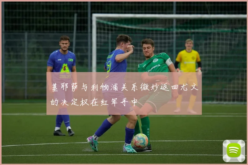 基耶萨与利物浦关系微妙返回尤文的决定权在红军手中