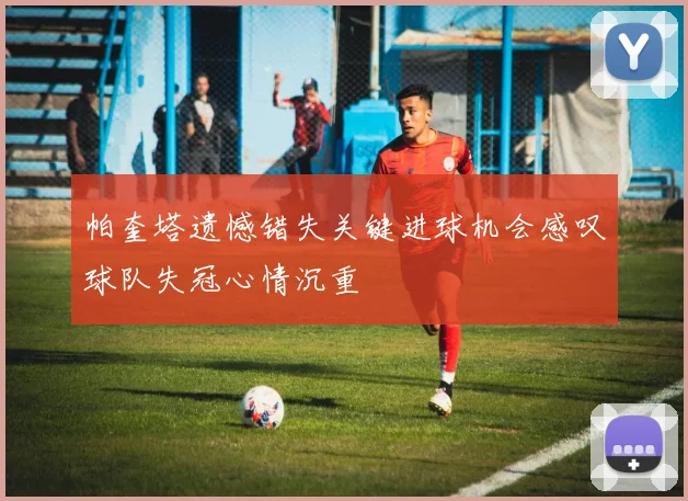 帕奎塔遗憾错失关键进球机会感叹球队失冠心情沉重