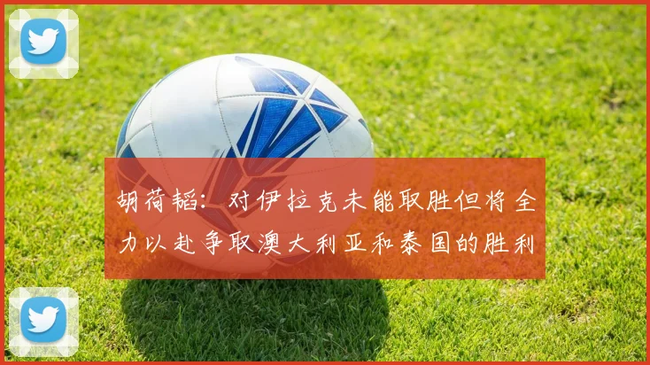胡荷韬：对伊拉克未能取胜但将全力以赴争取澳大利亚和泰国的胜利
