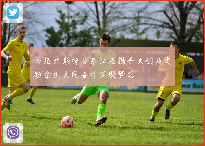 马绍尔期待与弗拉格携手共创历史盼余生共同奋斗实现梦想